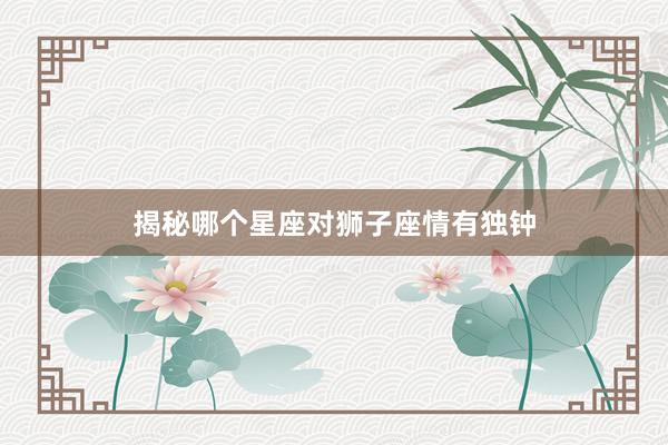揭秘哪个星座对狮子座情有独钟