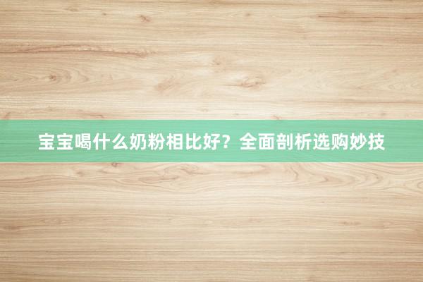 宝宝喝什么奶粉相比好？全面剖析选购妙技