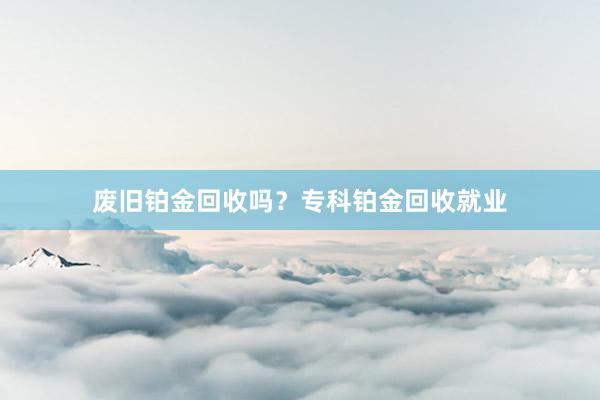 废旧铂金回收吗？专科铂金回收就业