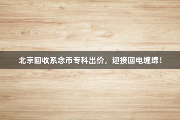 北京回收系念币专科出价，迎接回电缠绵！
